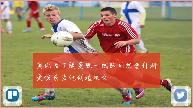 奥比马丁随曼联一线队训练舍什科受伤或为他创造机会