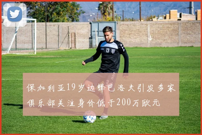 保加利亚19岁边锋巴洛夫引发多家俱乐部关注身价低于200万欧元