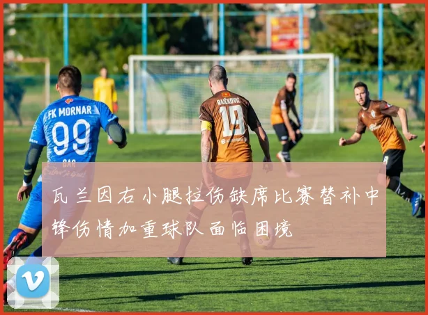 瓦兰因右小腿拉伤缺席比赛替补中锋伤情加重球队面临困境