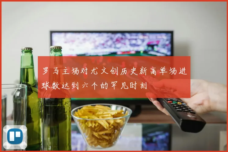罗马主场对尤文创历史新高单场进球数达到六个的罕见时刻