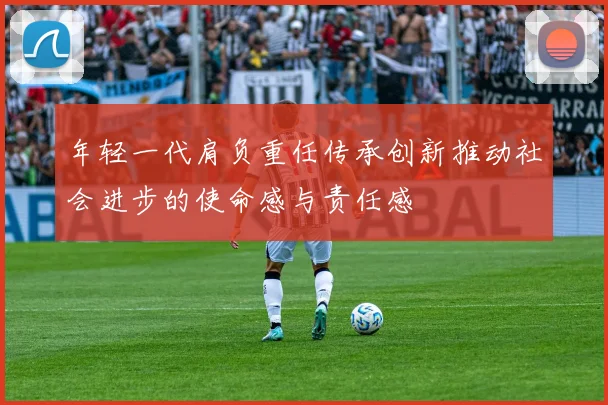 年轻一代肩负重任传承创新推动社会进步的使命感与责任感