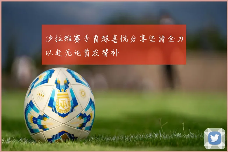 沙拉维赛季首球喜悦分享坚持全力以赴无论首发替补