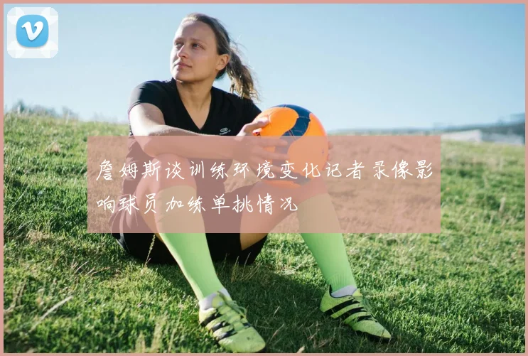 詹姆斯谈训练环境变化记者录像影响球员加练单挑情况