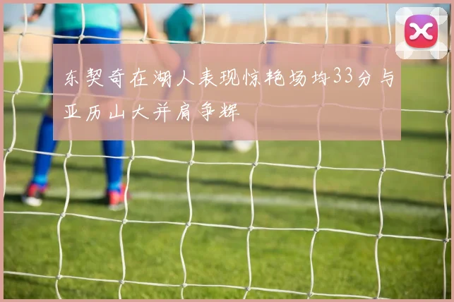 东契奇在湖人表现惊艳场均33分与亚历山大并肩争辉