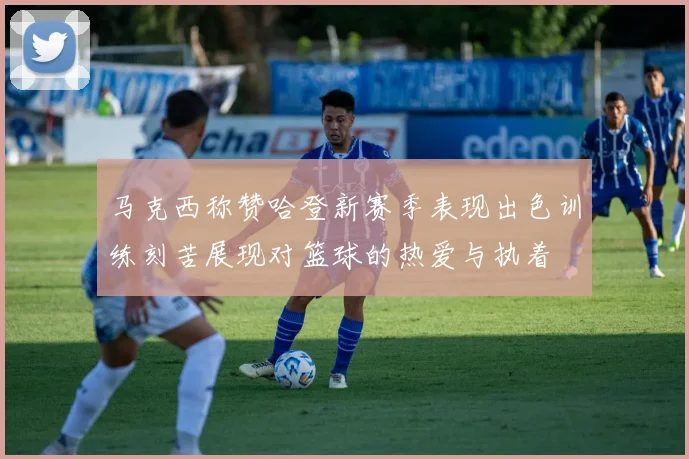 马克西称赞哈登新赛季表现出色训练刻苦展现对篮球的热爱与执着