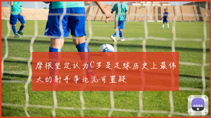 摩根坚定认为C罗是足球历史上最伟大的射手争论无可置疑