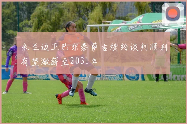 米兰边卫巴尔泰萨吉续约谈判顺利有望涨薪至2031年