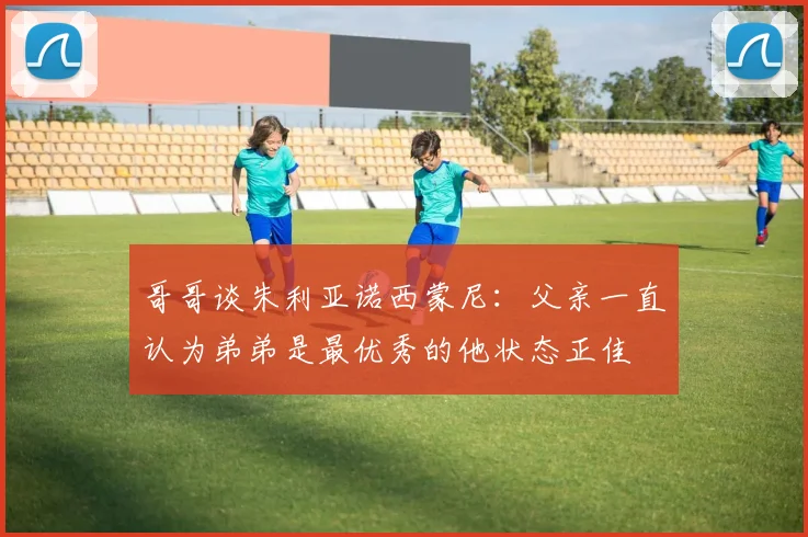 哥哥谈朱利亚诺西蒙尼：父亲一直认为弟弟是最优秀的他状态正佳