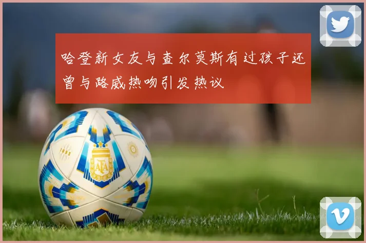 哈登新女友与查尔莫斯有过孩子还曾与路威热吻引发热议