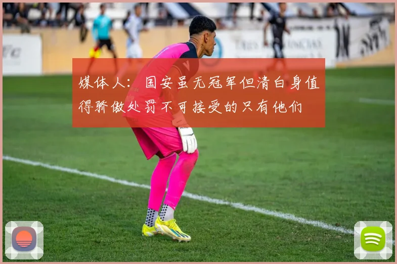 媒体人：国安虽无冠军但清白身值得骄傲处罚不可接受的只有他们