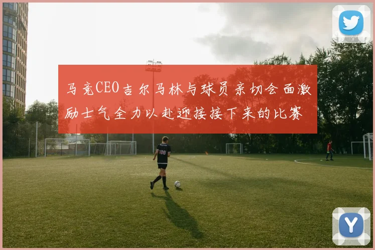 马竞CEO吉尔马林与球员亲切会面激励士气全力以赴迎接接下来的比赛