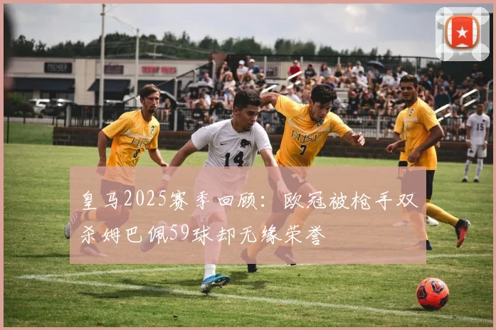 皇马2025赛季回顾：欧冠被枪手双杀姆巴佩59球却无缘荣誉