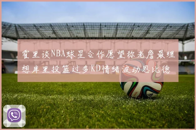 霍里谈NBA球星合作愿望称老詹最理想库里投篮过多KD情绪波动恩比德伤病困扰