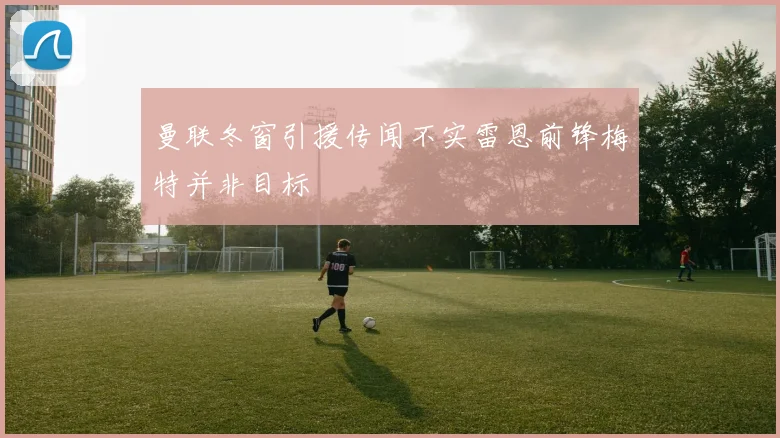 曼联冬窗引援传闻不实雷恩前锋梅特并非目标