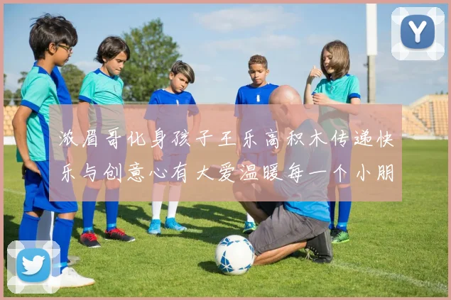 浓眉哥化身孩子王乐高积木传递快乐与创意心有大爱温暖每一个小朋友