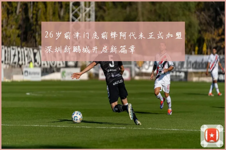 26岁前津门虎前锋阿代米正式加盟深圳新鹏城开启新篇章