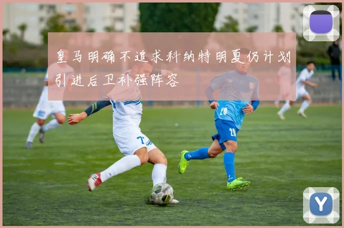 皇马明确不追求科纳特明夏仍计划引进后卫补强阵容