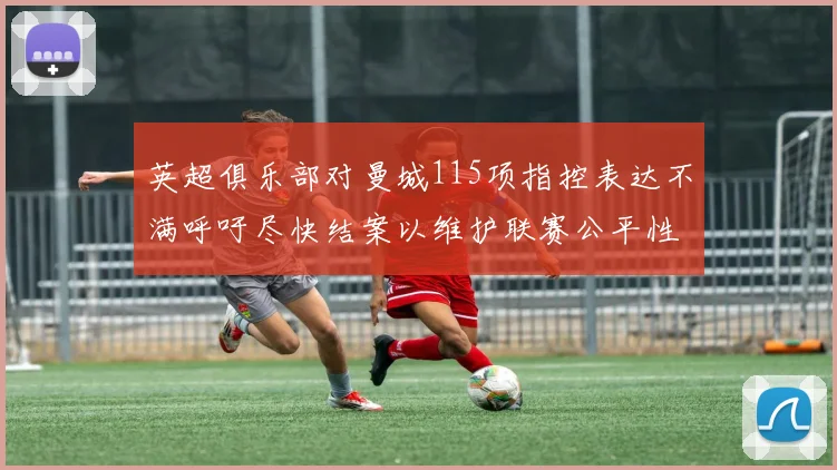 英超俱乐部对曼城115项指控表达不满呼吁尽快结案以维护联赛公平性
