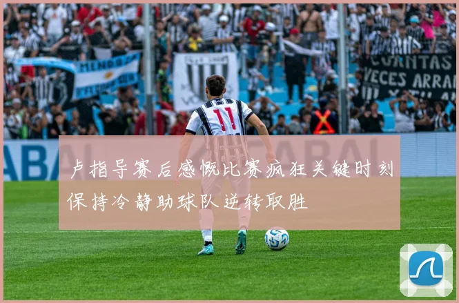卢指导赛后感慨比赛疯狂关键时刻保持冷静助球队逆转取胜