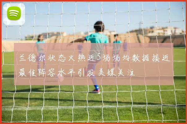 兰德尔状态火热近5场场均数据接近最佳阵容水平引发美媒关注