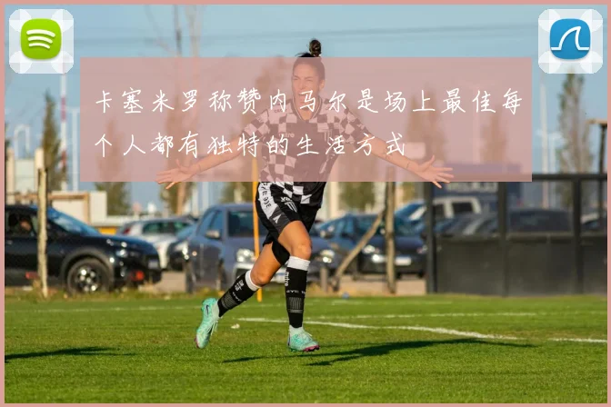 卡塞米罗称赞内马尔是场上最佳每个人都有独特的生活方式