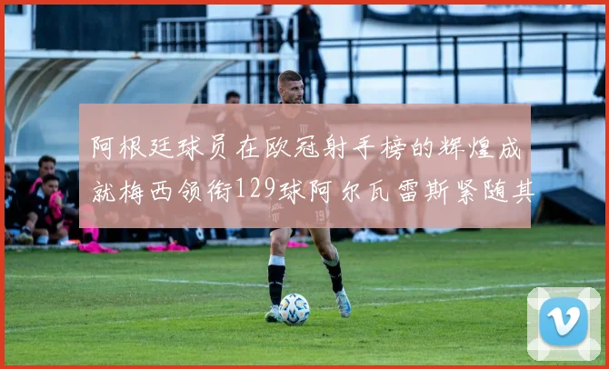 阿根廷球员在欧冠射手榜的辉煌成就梅西领衔129球阿尔瓦雷斯紧随其后