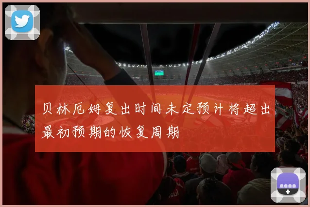 贝林厄姆复出时间未定预计将超出最初预期的恢复周期
