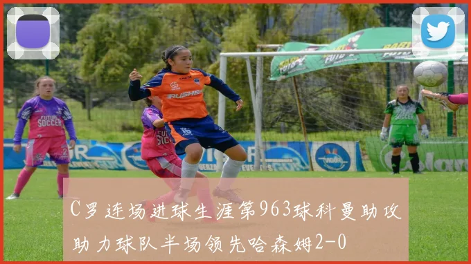 C罗连场进球生涯第963球科曼助攻助力球队半场领先哈森姆2-0
