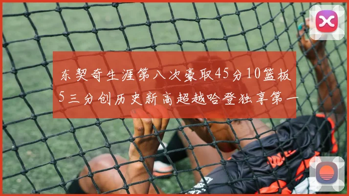 东契奇生涯第八次豪取45分10篮板5三分创历史新高超越哈登独享第一