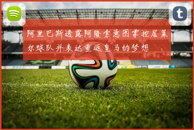 阿里巴斯透露阿隆索意图掌控居莱尔球队并表达重返皇马的梦想