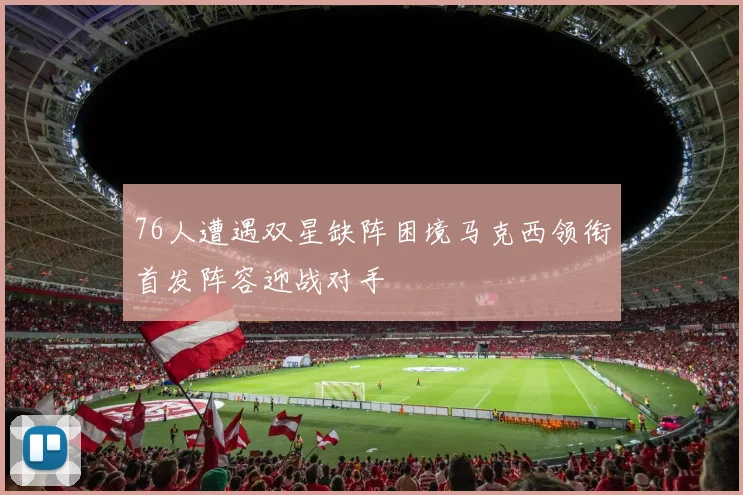 76人遭遇双星缺阵困境马克西领衔首发阵容迎战对手