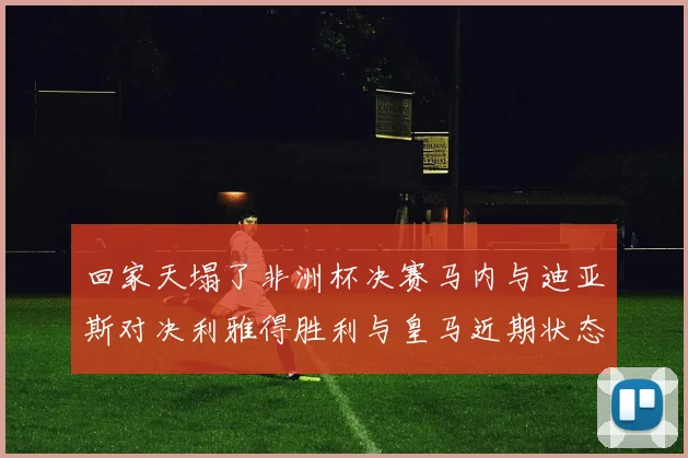 回家天塌了非洲杯决赛马内与迪亚斯对决利雅得胜利与皇马近期状态堪忧