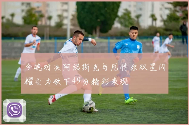 今晚对决阿诺斯克与厄特尔双星闪耀合力砍下49分精彩表现