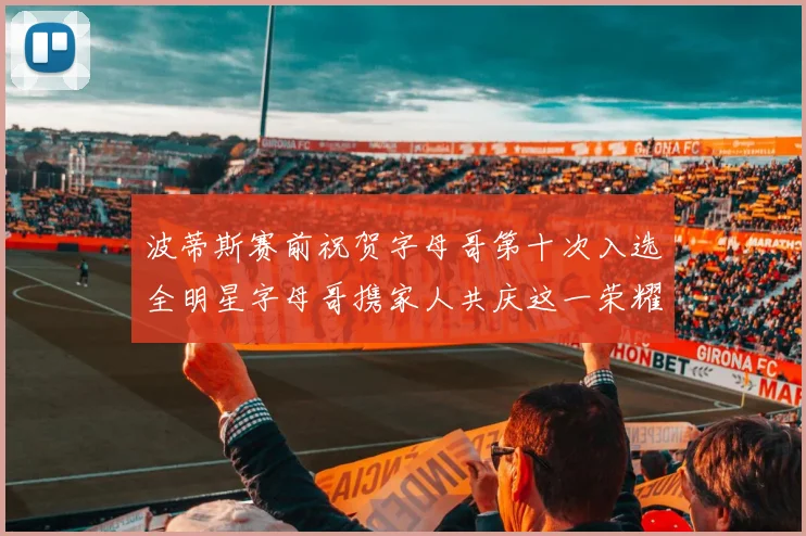 波蒂斯赛前祝贺字母哥第十次入选全明星字母哥携家人共庆这一荣耀时刻