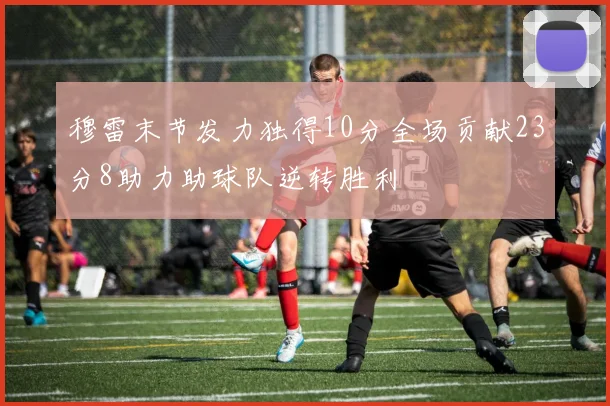 穆雷末节发力独得10分全场贡献23分8助力助球队逆转胜利