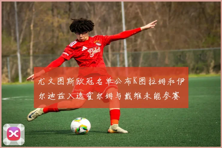 尤文图斯欧冠名单公布K图拉姆和伊尔迪兹入选霍尔姆与戴维未能参赛