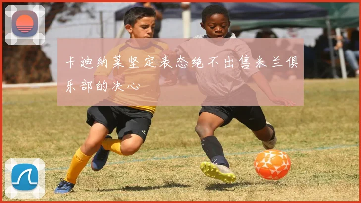 卡迪纳莱坚定表态绝不出售米兰俱乐部的决心