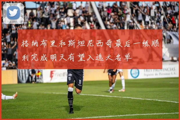 格纳布里和斯坦尼西奇最后一练顺利完成明天有望入选大名单