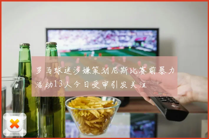 罗马球迷涉嫌策划尼斯比赛前暴力活动13人今日受审引发关注
