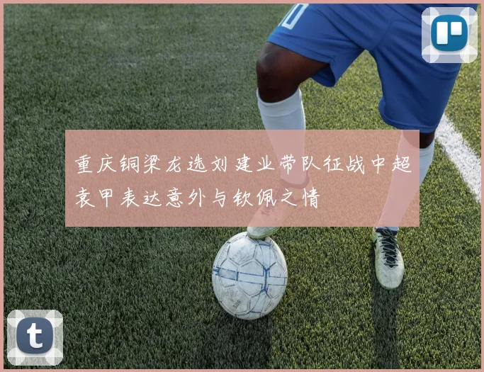 重庆铜梁龙选刘建业带队征战中超袁甲表达意外与钦佩之情