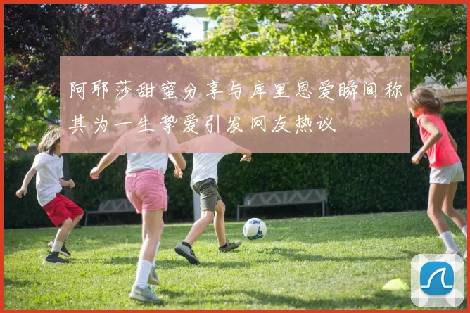 阿耶莎甜蜜分享与库里恩爱瞬间称其为一生挚爱引发网友热议