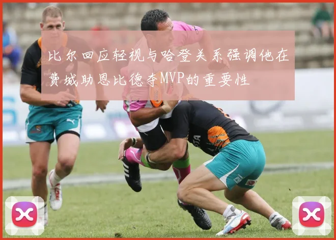 比尔回应轻视与哈登关系强调他在费城助恩比德夺MVP的重要性