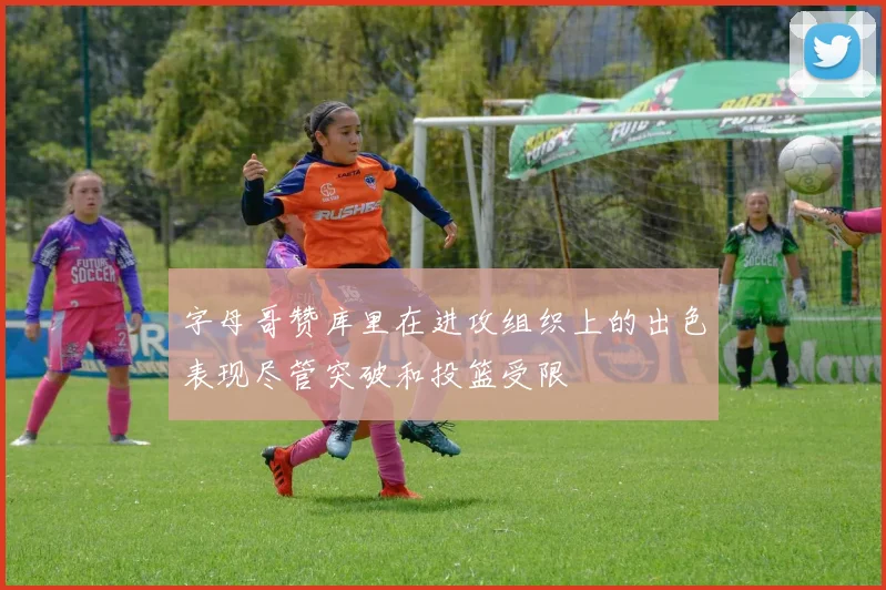 字母哥赞库里在进攻组织上的出色表现尽管突破和投篮受限